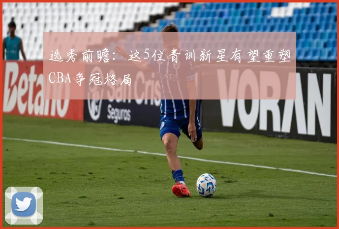选秀前瞻：这5位青训新星有望重塑CBA争冠格局