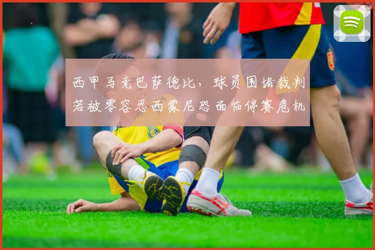 西甲马竞巴萨德比，球员围堵裁判若被零容忍西蒙尼恐面临停赛危机