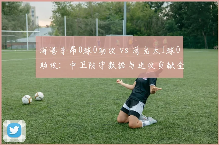 海港李昂0球0助攻 vs 蒋光太1球0助攻：中卫防守数据与进攻贡献全面对比
