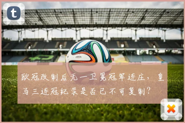 欧冠改制后无一卫冕冠军连庄，皇马三连冠纪录是否已不可复制？