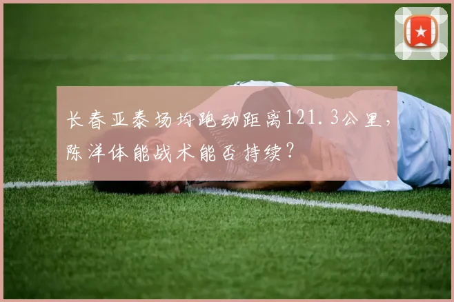 长春亚泰场均跑动距离121.3公里,陈洋体能战术能否持续?
