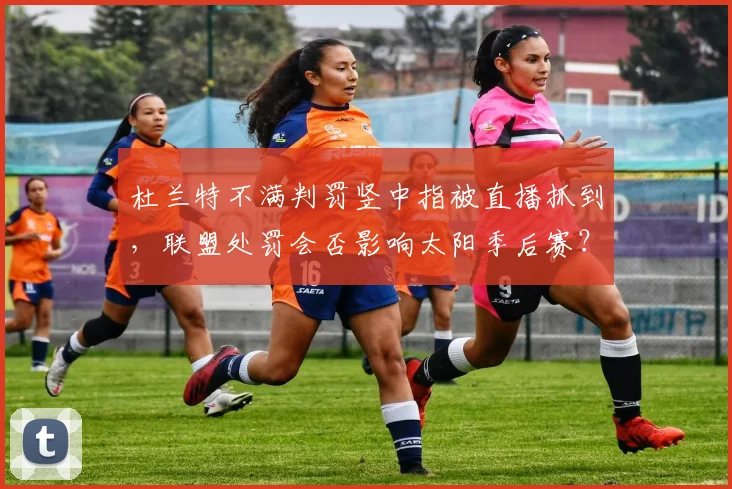 杜兰特不满判罚竖中指被直播抓到，联盟处罚会否影响太阳季后赛？
