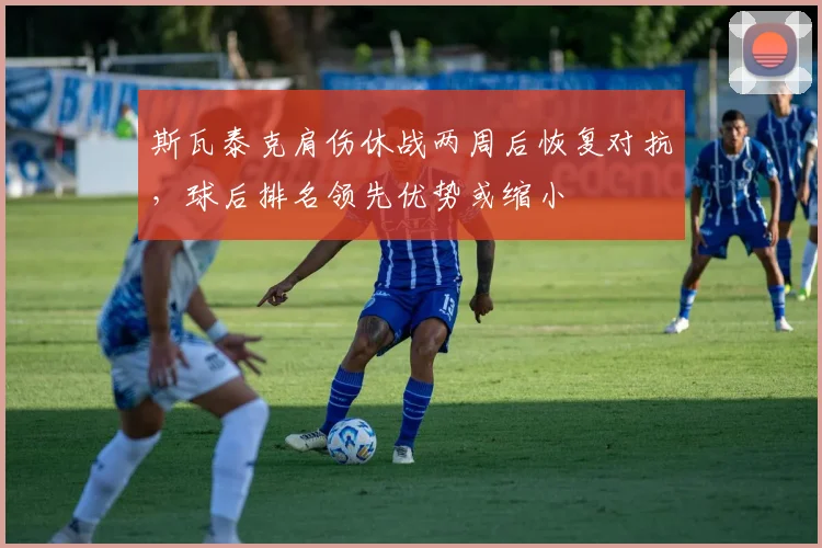 斯瓦泰克肩伤休战两周后恢复对抗，球后排名领先优势或缩小