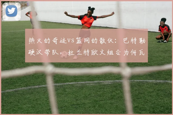 热火的奇迹vs篮网的散伙：巴特勒硬汉带队，杜兰特欧文组合为何瓦解？